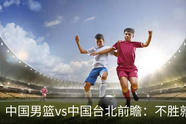 中国男篮vs中国台北前瞻：不胜就彻底出局，再战归化中锋已无退路
