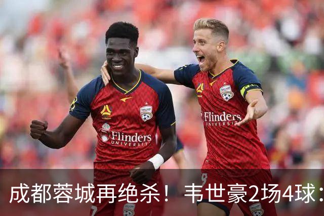 成都蓉城再绝杀！韦世豪2场4球：赛后获前英超锋霸特别认可
